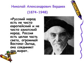Николай Александрович Бердяев
(1874-1948)
«Русский народ
есть не чисто
европейский и не
чисто азиатский
народ. Россия
есть целая часть
света, огромный
Востоко-Запад,
она соединяет
два мира».
 