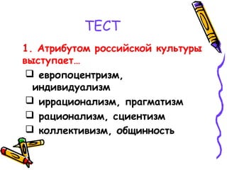 ТЕСТ
1. Атрибутом российской культуры
выступает…
 европоцентризм,
индивидуализм
 иррационализм, прагматизм
 рационализм, сциентизм
 коллективизм, общинность
 