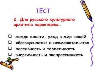 ТЕСТ
2. Для русского культурного
архетипа характерны…
 жажда власти, уход в мир вещей
 «безвкусность» и невмешательство
 пассивность и терпеливость
 энергичность и экспрессивность
 