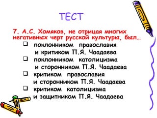ТЕСТ
7. А.С. Хомяков, не отрицая многих
негативных черт русской культуры, был…
 поклонником православия
и критиком П.Я. Чаадаева
 поклонником католицизма
и сторонником П.Я. Чаадаева
 критиком православия
и сторонником П.Я. Чаадаева
 критиком католицизма
и защитником П.Я. Чаадаева
 