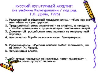 РУССКИЙ КУЛЬТУРНЫЙ АРХЕТИП
(из учебника Культурологии / под ред.
Г.В. Драча, 1995)
1. Религиозный и общинный традиционализм – «быть как все»
или «быть не хуже других».
2. Традиционный стиль мышления – не спорить, а находить
способы примирения с существующим положением вещей.
3. Доминантой российского типа является ее интровертный
характер.
4. Мессианство. Борьба за вселенскость. Этноцентризм.
5. Иррационализм. «Русский человек любит вспоминать, но
не жить» (А. Чехов).
6. Фетишизация власти.
7. «От трудов праведных не наживешь палат каменных» -
трудовая этика русского человека.
 