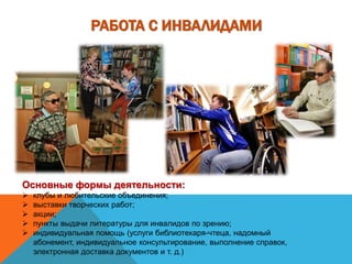 РАБОТА С ИНВАЛИДАМИ
Основные формы деятельности:
 клубы и любительские объединения;
 выставки творческих работ;
 акции;
 пункты выдачи литературы для инвалидов по зрению;
 индивидуальная помощь (услуги библиотекаря-чтеца, надомный
абонемент, индивидуальное консультирование, выполнение справок,
электронная доставка документов и т. д.)
 