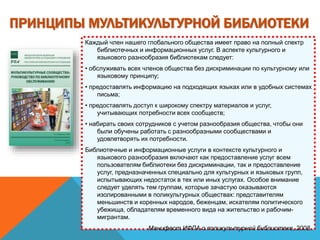 ПРИНЦИПЫ МУЛЬТИКУЛЬТУРНОЙ БИБЛИОТЕКИ
Каждый член нашего глобального общества имеет право на полный спектр
библиотечных и информационных услуг. В аспекте культурного и
языкового разнообразия библиотекам следует:
• обслуживать всех членов общества без дискриминации по культурному или
языковому принципу;
• предоставлять информацию на подходящих языках или в удобных системах
письма;
• предоставлять доступ к широкому спектру материалов и услуг,
учитывающих потребности всех сообществ;
• набирать своих сотрудников с учетом разнообразия общества, чтобы они
были обучены работать с разнообразными сообществами и
удовлетворять их потребности.
Библиотечные и информационные услуги в контексте культурного и
языкового разнообразия включают как предоставление услуг всем
пользователям библиотеки без дискриминации, так и предоставление
услуг, предназначенных специально для культурных и языковых групп,
испытывающих недостаток в тех или иных услугах. Особое внимание
следует уделять тем группам, которые зачастую оказываются
изолированными в поликультурных обществах: представителям
меньшинств и коренных народов, беженцам, искателям политического
убежища, обладателям временного вида на жительство и рабочим-
мигрантам.
Манифест ИФЛА о поликультурной библиотеке, 2008.
 