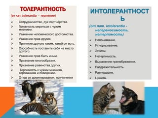 ТОЛЕРАНТНОСТЬ
(от лат. tolerantia – терпение)
 Сотрудничество, дух партнёрства.
 Готовность мириться с чужим
мнением.
 Уважение человеческого достоинства.
 Уважение прав других.
 Принятие другого таким, какой он есть.
 Способность поставить себя на место
другого.
 Уважение прав быть иным.
 Признание многообразия.
 Признание равенства других.
 Терпимость к чужим мнениям,
верованиям и поведению.
 Отказ от доминирования, причинения
вреда и насилия
ИНТОЛЕРАНТНОСТ
Ь
(от лат. intolerantia -
непереносимость,
нетерпимость)
 Непонимание.
 Игнорирование.
 Эгоизм.
 Нетерпимость.
 Выражение пренебрежения.
 Раздражительность.
 Равнодушие.
 Цинизм.
 