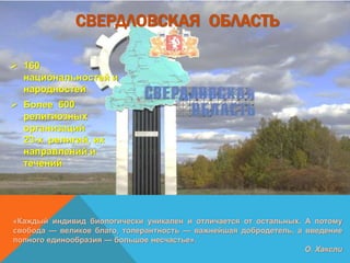 СВЕРДЛОВСКАЯ ОБЛАСТЬ
 160
национальностей и
народностей
 Более 600
религиозных
организаций
23-х религий, их
направлений и
течений
«Каждый индивид биологически уникален и отличается от остальных. А потому
свобода — великое благо, толерантность — важнейшая добродетель, а введение
полного единообразия — большое несчастье».
О. Хаксли
 