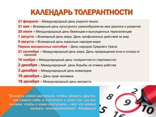 КАЛЕНДАРЬ ТОЛЕРАНТНОСТИ
21 февраля – Международный день родного языка
21 мая – Всемирный день культурного разнообразия во имя диалога и развития
20 июня – Международный день беженцев и вынужденных переселенцев
1 августа – Всемирный день мира. День профсоюзных действий за мир
9 августа – Всемирный день коренных народов мира
Первое воскресенье сентября – День народов Среднего Урала
21 сентября – Международный день мира. День прекращения огня и отказа от
насилия
16 ноября – Международный день толерантности (терпимости)
2 декабря – Международный день борьбы за отмену рабства
3 декабря – Международный день инвалидов
10 декабря – День прав человека
18 декабря – Международный день мигранта
"Владеть собой настолько, чтобы уважать других,
как самого себя, и поступать с ними так, как мы
желаем, чтобы с нами поступали, – вот что можно
назвать человеколюбием". Конфуций
 