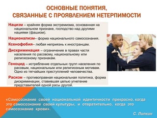 ОСНОВНЫЕ ПОНЯТИЯ,
СВЯЗАННЫЕ С ПРОЯВЛЕНИЕМ НЕТЕРПИМОСТИ
Нацизм – крайняя форма экстремизма, основанная на
национальном признаке, господство над другими
нациями (фашизм).
Национализм– форма национального самосознания.
Ксенофобия– любая неприязнь к иностранцам.
Дискриминация – ограничение в правах части
населения по расовому, национальному или
религиозному признакам.
Геноцид – истребление отдельных групп населения по
расовым, национальным или религиозным мотивам.
Одно из тягчайших преступлений человечества.
Расизм – противоправная национальная политика, форма
дискриминации, ставившая целью угнетение
представителей одной расы другой.
«Самосознание своей национальной идентичности прекрасно, когда
это самосознание своей культуры, и отвратительно, когда это
самосознание крови».
С. Липкин
 