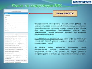 Поиск по структуре ЭБС
Поиск по ОКСО
Общероссийский классификатор специальностей (ОКСО) – это
совокупность кодов, наименований объектов и их дополнительных
классификационных признаков, которые сведены в одну таблицу.
При этом кодирование (идентификация объекта) имеет
трехуровневую систему иерархии, используя для кодировки
последовательный метод.
Коды ОКСО имеют следующий вид: шесть цифр, где первые две
обозначают первый уровень иерархии, средние – второй, а
последние две – третий.
На первом уровне выделяются укрупненные группы
специальностей, которым соответствует более обширная
предметная область. Она сужается на втором уровне и
конкретизируется на третьем, где выделяется сама специальность.
 
