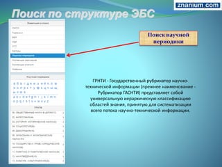 Поиск научной
периодики
ГРНТИ - Государственный рубрикатор научно-
технической информации (прежнее наименование -
Рубрикатор ГАСНТИ) представляет собой
универсальную иерархическую классификацию
областей знания, принятую для систематизации
всего потока научно-технической информации.
 