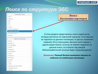 Поиск
Коллекции партнеров
В этом разделе представлены книги издательств,
которые доступны по отдельной подписке. Если ваш вуз
не подписан на данные коллекции, то доступ ограничен
первыми 10-ю страницами. Данные книги видны в
других видах поиска. Если вы не имеете подписки на
данные книги, то в поиске под каждой
библиографической записью будет предупреждение:
Внимание! Полный доступ возможен только по
подписке на отдельную коллекцию
 