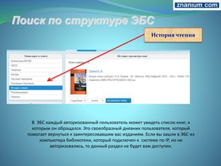 В ЭБС каждый авторизованный пользователь может увидеть список книг, к
которым он обращался. Это своеобразный дневник пользователя, который
помогает вернуться к заинтересовавшим вас изданиям. Если вы зашли в ЭБС из
компьютера библиотеки, который подключен к системе по IP, но не
авторизовались, то данный раздел не будет вам доступен.
История чтения
 
