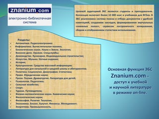 Целевой аудиторией ЭБС являются студенты и преподаватели.
Коллекция включает более 10 000 книг и учебников для ВУЗов. В
ЭБС реализована система поиска и отбора документов с удобной
навигацией, созданием закладок, формированием виртуальных
«книжных полок», сервисом постраничного копирования,
сбором и отображением статистики использования.
Разделы:
 Автоматика. Радиоэлектроника.
 Информатика. Вычислительная техника;
 Биологические науки. Науки о Земле. Экология;
 Военное дело. Оружие. Спецслужбы;
 Домоводство. Кулинария. Индивидуальное строительство;
 Искусство. Музыка. Нотные издания;
 История;
 Культурология. Средства массовой информации;
 Литература для начальной и средней школы и абитуриентов;
 Политика. Социология. Демография. Статистика;
 Право. Юридические науки;
 Проза. Поэзия. Драматургия. Литература для детей;
 Психология. Педагогика;
 Сельское хозяйство;
 Спорт;
 Туризм. Путеводители;
 Физико-математические науки. Химические науки;
 Филологические науки;
 Философия. Религия. Теология;
 Экономика. Бизнес. Бухучет. Финансы. Менеджмент;
 Энергетика. Промышленность.
Основная функция ЭБС
Znanium.com –
доступ к учебной
и научной литературе
в режиме on-line.
 