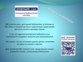 ЭБС znanium.com. для нашей библиотеки, в отличии от
ЭБС Лань, к которой мы были подключены годом ранее,
доступна только в режиме чтения.
У нас нет администраторского кабинета и нет
возможности создавать аккаунты для пользователей.
Это значит, что мы не можем давать доступ читателям
из дома по логину и паролю.
Для читателей ЭБС znanium.com. представлена только
в режиме чтения с компьютера библиотеки.
 