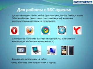Для работы с ЭБС нужны:
- Доступ в Интернет через любой браузер Opera, Mozilla Firefox, Chrome,
Safari или Яндекс (желательно последней версии). Установка
дополнительных программ не потребуется.
- Электронное устройство для чтения изданий ЭБС (планшетные
компьютеры, мобильные телефоны и т.п.)
- Данные для авторизации на сайте:
номер абонента, имя пользователя и пароль.
 