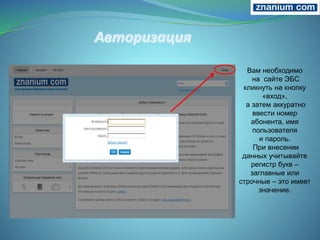 Вам необходимо
на сайте ЭБС
кликнуть на кнопку
«вход»,
а затем аккуратно
ввести номер
абонента, имя
пользователя
и пароль.
При внесении
данных учитывайте
регистр букв –
заглавные или
строчные – это имеет
значение.
 