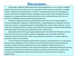Висновки…
 Якість води, забір якої здійснюється КП «Вінницяводоканал», не є чистою і потребує
надзвичайно посиленої очистки, яку це підприємство без оновлення методик та методів
очистки, здійснити на даний момент не може. У централізовану систему господарсько-
питного призначення водопостачання надходить вода, що не є ідеально придатною для
вживання у «сирому» вигляді населенням нашого міста особливо дітьми. До того ж не
містить у необхідній кількості важливих мікроелементів.
 Мінеральні води артезіанських джерел Вінницької області в основному добуті із
літогених свердловин середньої глибини 60-160 м., характеризуються складним катіонно-
аніонним складом з підвищеним вмістом гідрокарбонатів, калію, натрію і магнію, а також
наявністю специфічних йонів і речовин, що сприятливо впливають на реабілітаційні функції
організму: бром, йод, фтор, мета кремнієва кислота, срібло тощо.
 Враховуючи статистичні дані щодо захворюваності населення міста Вінниці в рамках
загального контингенту по Україні, можна стверджувати, що основними проявами
порушень діяльності організму є збої у таких системах організму, як: серцево-судинна,
кістково-м’язова та сечостатева.
 Аналіз мінеральних вод Вінницької області свідчить, що різноманітність складу води з
артезіанських свердловин нашої місцевості при постійному вживанні мешканцями під
наглядом лікарів сприятиме вирішенню основних проблем із здоров’ям згідно з їх
показниками щодо застосування. При цьому різноманітність самих вод Вінницького регіону
потребує більш детального вивчення їх складу та цілющих властивостей, що може стати
основою для продовження виконання даного проекту, розширення його завдань у
майбутньому.
 