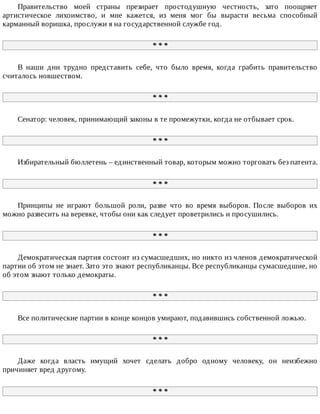 Правительство	 моей	 страны	 презирает	 простодушную	 честность,	 зато	 поощряет
артистическое	 лихоимство,	 и	 мне	 кажется,	 из	 меня	 мог	 бы	 вырасти	 весьма	 способный
карманный	воришка,	прослужи	я	на	государственной	службе	год.
*	*	*
В	 наши	 дни	 трудно	 представить	 себе,	 что	 было	 время,	 когда	 грабить	 правительство
считалось	новшеством.
*	*	*
Сенатор:	человек,	принимающий	законы	в	те	промежутки,	когда	не	отбывает	срок.
*	*	*
Избирательный	бюллетень	–	единственный	товар,	которым	можно	торговать	без	патента.
*	*	*
Принципы	 не	 играют	 большой	 роли,	 разве	 что	 во	 время	 выборов.	 После	 выборов	 их
можно	развесить	на	веревке,	чтобы	они	как	следует	проветрились	и	просушились.
*	*	*
Демократическая	партия	состоит	из	сумасшедших,	но	никто	из	членов	демократической
партии	об	этом	не	знает.	Зато	это	знают	республиканцы.	Все	республиканцы	сумасшедшие,	но
об	этом	знают	только	демократы.
*	*	*
Все	политические	партии	в	конце	концов	умирают,	подавившись	собственной	ложью.
*	*	*
Даже	 когда	 власть	 имущий	 хочет	 сделать	 добро	 одному	 человеку,	 он	 неизбежно
причиняет	вред	другому.
*	*	*
 