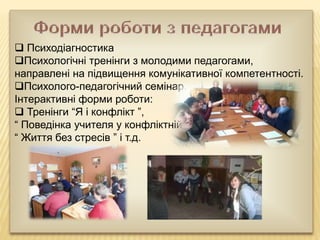  Психодіагностика
Психологічні тренінги з молодими педагогами,
направлені на підвищення комунікативної компетентності.
Психолого-педагогічний семінар.
Інтерактивні форми роботи:
 Тренінги “Я і конфлікт ”,
“ Поведінка учителя у конфліктній ситуації з учнем ”,
“ Життя без стресів ” і т.д.
 