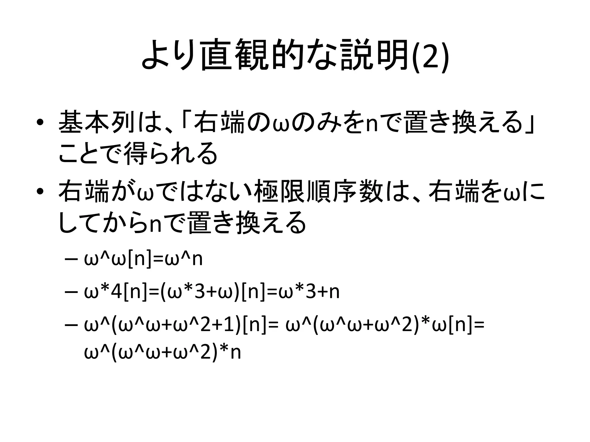 より直観的な説明(2)
• 基本列は、「右端のωのみをnで置き換える」
ことで得られる
• 右端がωではない極限順序数は、右端をωに
してからnで置き換える
– ω^ω[n]=ω^n
– ω*4[n]=(ω*3+ω)[n]=ω*3+n
– ω^(ω^ω+ω^2+1)[n]= ω^(ω^ω+ω^2)*ω[n]=
ω^(ω^ω+ω^2)*n
 