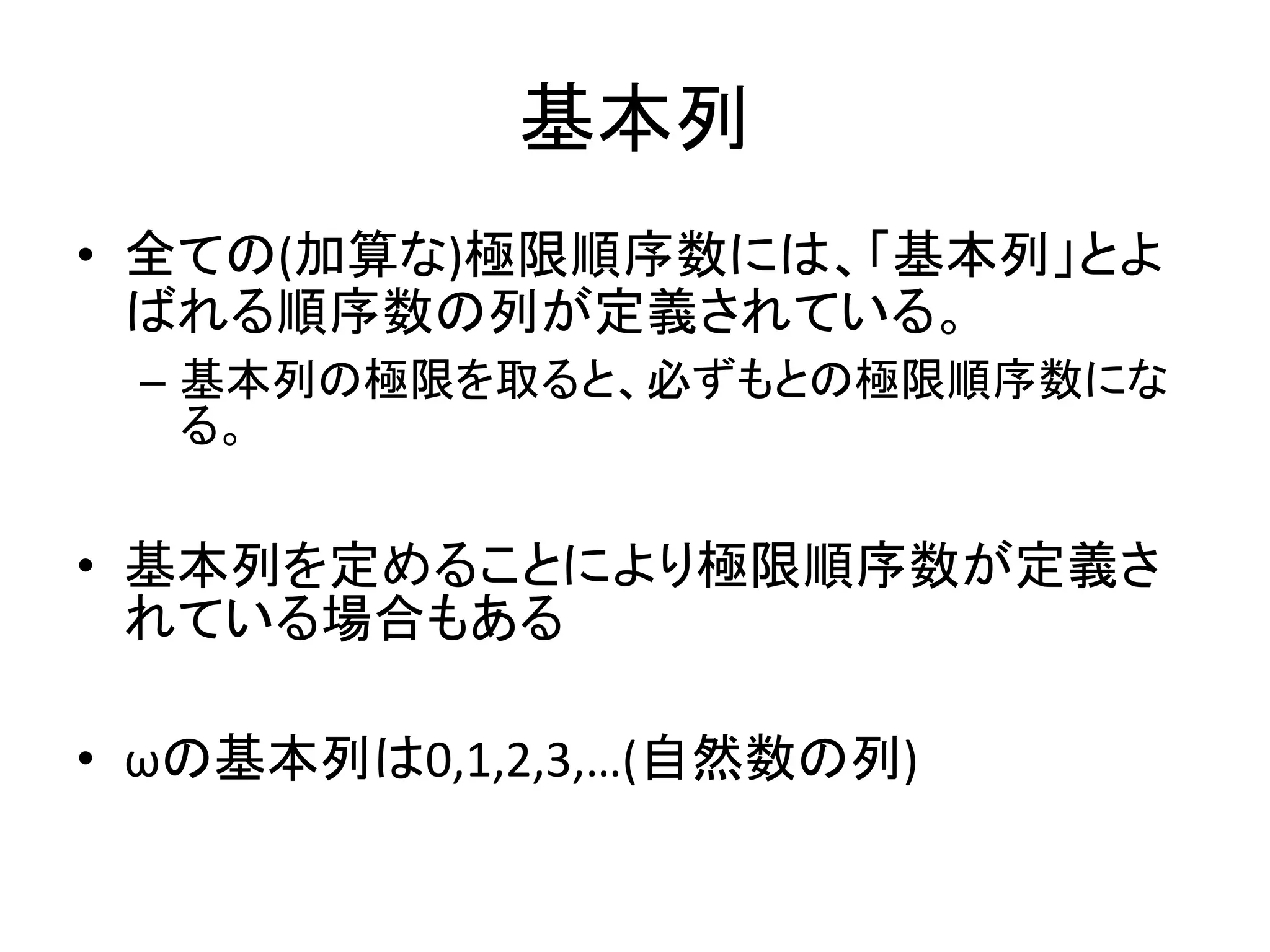 基本列
• 全ての(加算な)極限順序数には、「基本列」とよ
ばれる順序数の列が定義されている。
– 基本列の極限を取ると、必ずもとの極限順序数にな
る。
• 基本列を定めることにより極限順序数が定義さ
れている場合もある
• ωの基本列は0,1,2,3,…(自然数の列)
 