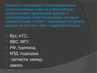 Выпишите склоняемые сложносокращённые
существительные, ставя их в родительном,
творительном и предложном падежах. С
несклоняемыми существительными составьте
словосочетания «глагол + подходящий по смыслу
предлог из, для или о (об) с существительным».
 Вуз, АТС,
 ВВС, МГУ,
 РФ, турпоход,
 КПД, подлодка,
 запчасти, мопед,
 завхоз.
 