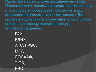 Прочитайте вслух сложносокращённые слова.
Перепишите их, записывая рядом сочетания слов,
от которых они образованы. Обозначьте род
сложносокращённого существительного. Для
проверки подчеркните в сочетании слов опорное
слово, по которому определяется род
сложносокращённого.
 ГАИ,
 ВДНХ,
 АТС, ГРЭС,
 МГУ,
 ДОСААФ,
 ТЮЗ,
 ВВС.
 