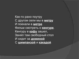 Как-то рано поутру
С другом сели мы в метру
И поехали в метре
Фильм смотреть о кенгуре.
Кенгуру в кафу зашел,
Занял там свободный стол
И сидит за доминой
С шимпанзой и какадой.
 