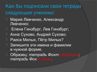 Как бы подписали свои тетради
следующие ученики:
 Мария Левченко, Александр
Левченко;
 Елена Гинзбург, Лев Гинзбург;
 Анна Сухово, Андрей Сухово;
 Раиса Милых, Пётр Милых?
 Запишите эти имена и фамилии
в нужной форме.
 Образец: тетрадь Фохта Михаила;
тетрадь Фохт Анны.
 