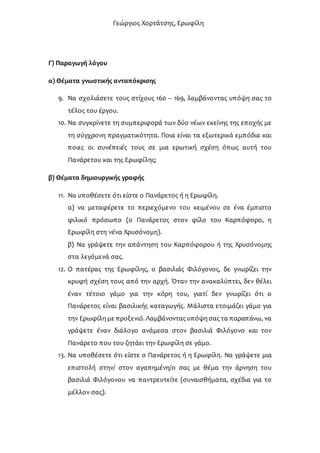 Γεώργιος Χορτάτσης, Ερωφίλη
Γ) Παραγωγή λόγου
α) Θέματα γνωστικής ανταπόκρισης
9. Να σχολιάσετε τους στίχους 160 – 169, λαμβάνοντας υπόψη σας το
τέλος του έργου.
10. Να συγκρίνετε τη συμπεριφορά των δύο νέων εκείνης της εποχής με
τη σύγχρονη πραγματικότητα. Ποια είναι τα εξωτερικά εμπόδια και
ποιες οι συνέπειές τους σε μια ερωτική σχέση όπως αυτή του
Πανάρετου και της Ερωφίλης;
β) Θέματα δημιουργικής γραφής
11. Να υποθέσετε ότι είστε ο Πανάρετος ή η Ερωφίλη.
α) να μεταφέρετε το περιεχόμενο του κειμένου σε ένα έμπιστο
φιλικό πρόσωπο (ο Πανάρετος στον φίλο του Καρπόφορο, η
Ερωφίλη στη νένα Χρυσόνομη).
β) Να γράψετε την απάντηση του Καρπόφορου ή της Χρυσόνομης
στα λεγόμενά σας.
12. Ο πατέρας της Ερωφίλης, ο βασιλιάς Φιλόγονος, δε γνωρίζει την
κρυφή σχέση τους από την αρχή. Όταν την ανακαλύπτει, δεν θέλει
έναν τέτοιο γάμο για την κόρη του, γιατί δεν γνωρίζει ότι ο
Πανάρετος είναι βασιλικής καταγωγής. Μάλιστα ετοιμάζει γάμο για
την Ερωφίλη με προξενιό. Λαμβάνοντας υπόψη σας τα παραπάνω, να
γράψετε έναν διάλογο ανάμεσα στον βασιλιά Φιλόγονο και τον
Πανάρετο που του ζητάει την Ερωφίλη σε γάμο.
13. Να υποθέσετε ότι είστε ο Πανάρετος ή η Ερωφίλη. Να γράψετε μια
επιστολή στην/ στον αγαπημένη/ο σας με θέμα την άρνηση του
βασιλιά Φιλόγονου να παντρευτείτε (συναισθήματα, σχέδια για το
μέλλον σας).
 