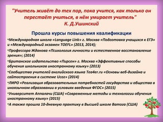 "Учитель живёт до тех пор, пока учится, как только он
перестаёт учиться, в нём умирает учитель"
К. Д.Ушинский
Прошла курсы повышения квалификации
•Международная школа «Language Link» г. Москва «Подготовка учащихся к ЕГЭ»
и «Международный экзамен TOEFL» (2013, 2014);
•Профессора Жданова «Психология личности и естественное восстановление
зрения»; (2014)
•Британское издательство «Пирсен» г. Москва «Эффективные способы
обучения школьников иностранному языку» (2013)
•Сообщество учителей английского языка Tea4er.ru «Основы веб-дизайна и
сайтостроения в системе Ucoz» (2014)
•ЛИРО «Реализация образовательных потребностей государства и общества в
иноязычном образовании в условиях введения ФГОС» (2015)
•Университет Аппалачи (США) «Современные методы и технологии обучения
иностранному языку» (2015)
•А также прошла 10-дневную практику в Высшей школе Ватога (США)
 