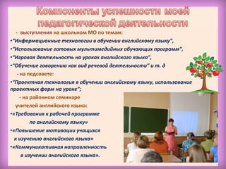 - выступления на школьном МО по темам:
•“Информационные технологии в обучении английскому языку”,
•“Использование готовых мультимедийных обучающих программ”,
•“Игровая деятельность на уроках английского языка”,
•“Обучение говорению как вид речевой деятельности” и т. д
- на педсовете:
•“Проектная технология в обучении английскому языку, использование
проектных форм на уроке”;
- на районном семинаре
учителей английского языка:
•«Требования к рабочей программе
по английскому языку»
•«Повышение мотивации учащихся
к изучению английского языка»
•«Коммуникативная направленность
в изучении английского языка».
 