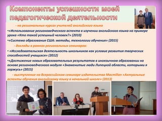 - на региональных курсах учителей английского языка
•«Использование регионоведческого аспекта в изучении английского языка на примере
урока «Кто такой успешный человек?» (2010)
•«Система образования США: методы, технологии обучения» (2015)
- доклады в рамках региональных семинаров:
• «Исследовательская деятельность школьников как условие развития творческих
способностей учащихся» (2012)
•«Достижение новых образовательных результатов в иноязычном образовании на
основе регионоведческого модуля «Знаменитые люди Липецкой области, которыми я
горжусь» (2015)
- выступление на Всероссийском семинаре издательства Macmillan «Актуальные
аспекты обучения английскому языку в начальной школе» (2013)
 