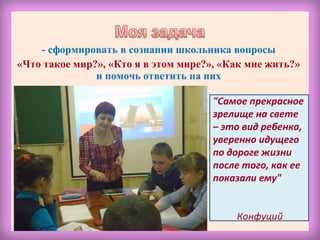 - сформировать в сознании школьника вопросы
«Что такое мир?», «Кто я в этом мире?», «Как мне жить?»
и помочь ответить на них
"Самое прекрасное
зрелище на свете
– это вид ребенка,
уверенно идущего
по дороге жизни
после того, как ее
показали ему"
Конфуций
 