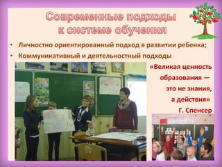 • Личностно ориентированный подход в развитии ребенка;
• Коммуникативный и деятельностный подходы
«Великая ценность
образования —
это не знания,
а действия»
Г. Спенсер
 
