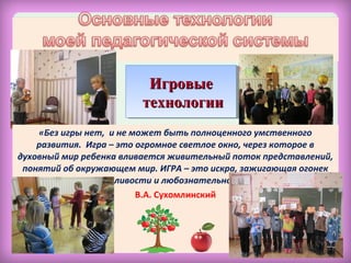 «Без игры нет, и не может быть полноценного умственного
развития. Игра – это огромное светлое окно, через которое в
духовный мир ребенка вливается живительный поток представлений,
понятий об окружающем мир. ИГРА – это искра, зажигающая огонек
пытливости и любознательности».
В.А. Сухомлинский
ИгровыеИгровые
технологиитехнологии
ИгровыеИгровые
технологиитехнологии
 