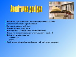 Бібліотека розташована на першому поверсі школи.
 Займає ізольоване приміщення.
Загальна площа -33,6 кв.м
Книгосховище – 15,5 кв.м
Читальний зал поєднаний з абонементом
Кількість читальних місць у читальному залі - 8
Бібліотечне оснащення:
стелажі –12
столи –2
Освітлення відповідає санітарно – гігієнічним вимогам
 
