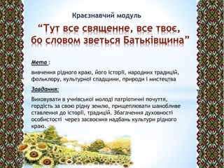 Краєзнавчий модуль
“Тут все священне, все твоє,
бо словом зветься Батьківщина”
Мета :
вивчення рідного краю, його історії, народних традицій,
фольклору, культурної спадщини, природи і мистецтва
Завдання:
Виховувати в учнівської молоді патріотичні почуття,
гордість за свою рідну землю, прищеплювати шанобливе
ставлення до історії, традицій. Збагачення духовності
особистості через засвоєння надбань культури рідного
краю.
 