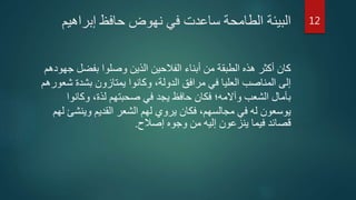 ‫إبراهيم‬ ‫حافظ‬ ‫نهوض‬ ‫في‬ ‫ساعدت‬ ‫الطامحة‬ ‫البيئة‬
‫بفضل‬ ‫وصلوا‬ ‫الذين‬ ‫الفالحين‬ ‫أبناء‬ ‫من‬ ‫الطبقة‬ ‫هذه‬ ‫أكثر‬ ‫كان‬‫جهودهم‬
‫ش‬ ‫بشدة‬ ‫يمتازون‬ ‫وكانوا‬ ،‫الدولة‬ ‫مرافق‬ ‫في‬ ‫العليا‬ ‫المناصب‬ ‫إلى‬‫عورهم‬
‫وكانوا‬ ،‫لذة‬ ‫صحبتهم‬ ‫في‬ ‫يجد‬ ‫حافظ‬ ‫فكان‬ ‫وآالمه؛‬ ‫الشعب‬ ‫بآمال‬
‫وينش‬ ‫القديم‬ ‫الشعر‬ ‫لهم‬ ‫يروي‬ ‫فكان‬ ،‫مجالسهم‬ ‫في‬ ‫له‬ ‫يوسعون‬‫لهم‬ ‫ئ‬
‫إصالح‬ ‫وجوه‬ ‫من‬ ‫إليه‬ ‫ينزعون‬ ‫فيما‬ ‫قصائد‬.
12
 