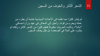 ‫السجن‬ ‫من‬ ‫والخوف‬ ‫الثائر‬ ‫الشعر‬
‫يطر‬ ‫أن‬ ‫خشية‬ ‫السياسية‬ ‫األحداث‬ ‫في‬ ‫نظمه‬ ‫مما‬ ‫ا‬‫ا‬‫كثير‬ ‫ينشر‬ ‫لم‬‫من‬ ‫د‬
‫قوته‬ ‫من‬ ‫ويحرم‬ ‫عمله‬.‫صدقي‬ ‫وزارة‬ ‫عهد‬ ‫في‬ ‫المعاش‬ ‫إلى‬ ‫وأحيل‬
"‫باشا‬"‫الث‬ ‫الشعر‬ ‫من‬ ‫ا‬‫ا‬‫كثير‬ ‫فنظم‬ ‫مكبوتة‬ ‫الحريات‬ ‫وكانت‬ ،‫لم‬ ‫ولكنه‬ ،‫ائر‬
‫السجن‬ ‫يخاف‬ ‫ظل‬ ‫بل‬ ‫الصحف؛‬ ‫في‬ ‫المأل‬ ‫على‬ ‫ينشره‬.
15
 