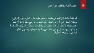 ‫إبراهيم‬ ‫حافظ‬ ‫عصامية‬
‫مثل‬ ‫أرستقراطية‬ ‫طبقة‬ ‫في‬ ‫إبراهيم‬ ‫حافظ‬ ‫ينشأ‬ ‫لم‬:‫و‬ ‫البارودي‬،‫شوقي‬
‫أ‬ ‫بد‬ ‫ال‬ ‫ذلك‬ ‫ومع‬ ،‫السودان‬ ‫إلى‬ ‫والسفر‬ ‫أوربا‬ ‫إلى‬ ‫السفر‬ ‫وشتان‬َّ‫ل‬‫نج‬ ‫ن‬
‫عصاميته‬‫يث‬ ‫أن‬ ‫واستطاع‬ ،‫بثقافته‬ ‫ال‬ ‫بطبعه‬ ‫ا‬‫ا‬‫شاعر‬ ‫كان‬ ‫إذ‬ ‫؛‬‫للمنافسة‬ ‫بت‬
‫الفكر‬ ‫بجداول‬ ‫طبيعتهم‬ ‫رفدوا‬ ‫ممن‬ ‫وغيرهما‬ ‫ومطران‬ ‫شوقي‬ ‫مع‬
‫العقلية‬ ‫وينابيعه‬ ‫الغربي‬.
19
 