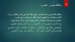 ‫عصره‬ ‫يصور‬ ‫حافظ‬
‫بأ‬ ‫شعره‬ ‫في‬ ‫إلينا‬ ‫ينقله‬ ‫فهو‬ ،‫لعصره‬ ‫حية‬ ‫صورة‬ ‫بذلك‬ ‫حافظ‬‫وآراء‬ ‫فكاره‬
‫ا‬‫ا‬‫ن‬‫أحيا‬ ‫وأساليبهم‬ ،‫وخطبائه‬ ‫كتابه‬.‫نف‬ ‫في‬ ‫يضطرب‬ ‫ما‬ ‫فكل‬‫وس‬
‫ف‬ ،‫ا‬‫ا‬‫شعر‬ ‫له‬ِّ‫ويحو‬ ‫ا‬‫ا‬‫ع‬‫رائ‬ ‫ا‬‫ا‬‫ب‬‫استيعا‬ ‫يستوعبه‬ ‫معاصريه‬‫يقول‬ ‫وجدته‬ ‫إذا‬:
‫األديب‬ ‫دار‬ ‫مصر‬ ‫يا‬ ِّ‫ت‬‫أن‬ ‫وما‬...‫ال‬ ‫بالبلد‬ ِّ‫ت‬‫أن‬ ‫وال‬‫طيب‬
‫الوفاق‬ ‫يوم‬ ‫منك‬ ‫أيعجبني‬...‫ال‬ ‫ولعب‬ ‫الجماد‬ ‫سكوت‬‫صبي‬
‫لنا‬ ‫خير‬ ‫النشء‬ ‫في‬ ‫يقولون‬...‫األجن‬ ‫من‬ ‫شر‬ ‫وللنش‬‫بي‬
25
 