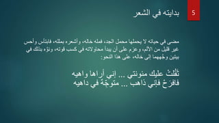 ‫الشعر‬ ‫في‬ ‫بدايته‬
‫فابتأس‬ ،‫بملله‬ ‫وأشعره‬ ،‫خاله‬ ‫فمله‬ ،‫الجد‬ ‫محمل‬ ‫يحملها‬ ‫ال‬ ‫حياته‬ ‫في‬ ‫مضى‬‫وأحس‬
‫ه‬ َّ‫ونو‬ ،‫قوته‬ ‫كسب‬ ‫في‬ ‫محاوالته‬ ‫يبدأ‬ ‫أن‬ ‫على‬ ‫وعزم‬ ،‫األلم‬ ‫من‬ ‫قليل‬ ‫غير‬‫في‬ ‫بذلك‬
‫النحو‬ ‫هذا‬ ‫على‬ ،‫خاله‬ ‫إلى‬ ‫ههما‬َّ‫ج‬‫و‬ ‫بيتين‬:
‫مئونتي‬ ‫عليك‬ ْ‫لت‬ُ‫ق‬َ‫ث‬...‫واهيه‬ ‫أراها‬ ‫إني‬
‫ذاهب‬ ‫فإني‬ ْ‫ح‬َ‫فافر‬...‫داهيه‬ ‫في‬ ٌ‫ه‬ ِّ‫متوج‬
5
 