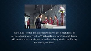We' d like to offer You an opportunity to get a high level of
service during your visit to Truskavets, our professional driver
will meet you at the airport or in the railway station and bring
You quickly to hotel.
 