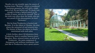 Nearby you can stumble upon the source of
healing water "Borjomi", which is considered
Caucasian panacea, but still with a slight
taste of oil. Do not believe me? To check, just
enough to bring a lighted match to the
trickle of water, and see for yourself. This is
the trick very often show the locals, who are
very proud of this phenomenon, its local
"firewater."
Not far from Truskavets is located and
Borislav. It is the oldest in Ukraine, the area
where the extracted oil and mineral wax.
The history of these two places is closely
intertwined with each other.
A little further, about 50 kilometers from
Truskavets, there is another famous resort -
Morshyn. Here, mineral water, as well as in
Truskavets - the main component of
therapeutic and wellness treatments. And
just like in Truskavets, here a great nature.
 