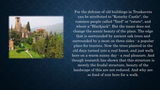 For the defense of old buildings in Truskavets
can be attributed to "Kotochy Castle", the
common people called "Yard" or "estate", and
where a "Blackjack". But the name does not
change the scenic beauty of the place. The edge
that is surrounded by ancient oak trees and
surrounded by a moat on three sides - a popular
place for tourists. Now the trees planted in the
old days turned into a real forest, and just walk
here on a warm sunny day - a real pleasure. And
though research has shown that this structure is
merely the feudal structure, beauty of the
landscape of this are not reduced. And why are
so fond of rest here for a walk.
 