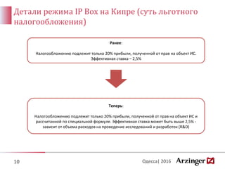 Детали режима IP Box на Кипре (суть льготного
налогообложения)
10
Теперь:
Налогообложению подлежит только 20% прибыли, полученной от прав на объект ИС и
рассчитанной по специальной формуле. Эффективная ставка может быть выше 2,5% -
зависит от объема расходов на проведение исследований и разработок (R&D)
Ранее:
Налогообложению подлежит только 20% прибыли, полученной от прав на объект ИС.
Эффективная ставка – 2,5%
Одесса| 2016
 