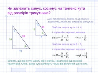 Чи залежить синус, косинус чи тангенс кута
від розмірів трикутника?
α
β
10
24
26
α1
β1
5
13
12
Знайдіть синуси кутів α і α1
і порівняйте отримані значення
Дані трикутники подібні за ІІІ ознакою
подібності, отже їхні відповідні кути рівні
13
5
26
10
sin ==α
13
5
sin 1 =α
Знайдіть синуси кутів β і β1
і порівняйте отримані значення
13
12
26
24
sin ==β
13
12
sin 1
=β
Бачимо, що рівні кути мають рівні синуси, незалежно від розмірів
трикутника. Отже, синус кута залежить тільки від величини цього кута.
 
