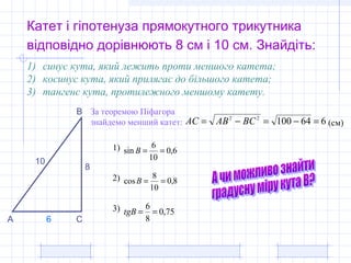 Катет і гіпотенуза прямокутного трикутника
відповідно дорівнюють 8 см і 10 см. Знайдіть:
8
10
1) синус кута, який лежить проти меншого катета;
2) косинус кута, який прилягає до більшого катета;
3) тангенс кута, протилежного меншому катету.
За теоремою Піфагора
знайдемо менший катет:
А
В
С
66410022
=−=−= BCABAC (см)
6
8,0
10
8
cos ==B
6,0
10
6
sin ==B
75,0
8
6
==tgB
1)
2)
3)
 