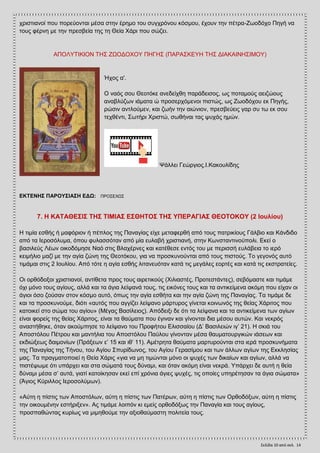 Σελίδα 10 από ςελ. 14
ρξηζηηαλνί πνπ πνξεχνληαη κέζα ζηελ έξεκν ηνπ ζπγρξφλνπ θφζκνπ, έρνπλ ηελ πέηξα-Εσνδφρν Πεγή λα
ηνπο θέξλε κε ηελ πξεζβεία ηεο ηε Θεία Υάξη πνπ ζψδεη.
ΑΠΟΛΤΣΗΚΗΟΝ ΣΖ΢ ΕΧΟΓΟΥΟΤ ΠΖΓΖ΢ (ΠΑΡΑ΢ΚΔΤΖ ΣΖ΢ ΓΗΑΚΑΗΝΖ΢ΗΜΟΤ)
Ήρνο α'.
Ο λαφο ζνπ Θενηφθε αλεδείρζε παξάδεηζνο, σο πνηακνχο αεηδψνπο
αλαβιχδσλ ηάκαηα ψ πξνζεξρφκελνη πηζηψο, σο Εσνδφρνπ εθ Πεγήο,
ξψζηλ αληινχκελ, θαη δσήλ ηελ αηψληνλ, πξεζβεχεηο γαξ ζπ ησ εθ ζνπ
ηερζέληη, ΢σηήξη Υξηζηψ, ζσζήλαη ηαο ςπράο εκψλ.
Φάιιεη Γεψξγηνο.Η.Καθνπιίδεο
ΔΚΣΔΝΖ΢ ΠΑΡΟΤ΢ΗΑ΢Ζ ΔΓΧ: ΠΡΟ΢ΔΥΧ΢
7. Ζ ΚΑΣΑΘΔ΢Η΢ ΣΖ΢ ΣΗΜΗΑ΢ Δ΢ΘΖΣΟ΢ ΣΖ΢ ΤΠΔΡΑΓΗΑ΢ ΘΔΟΣΟΚΟΤ (2 Ηοσλίοσ)
Ζ ηηκία εζζήο ή καθφξηνλ ή πέπινο ηεο Παλαγίαο είρε κεηαθεξζή απφ ηνπο παηξηθίνπο Γάιβην θαη Κάλδηδν
απφ ηα Ηεξνζφιπκα, φπνπ θπιαζζφηαλ απφ κία επιαβή ρξηζηηαλή, ζηελ Κσλζηαληηλνχπνιη. Δθεί ν
βαζηιεχο Λέσλ νηθνδφκεζε Ναφ ζηηο Βιαρέξλεο θαη θαηέζεζε εληφο ηνπ κε πεξηζζή επιάβεηα ην ηεξφ
θεηκήιην καδί κε ηελ αγία δψλε ηεο Θενηφθνπ, γηα λα πξνζθπλνχληαη απφ ηνπο πηζηνχο. Σν γεγνλφο απηφ
ηηκάκαη ζηηο 2 Ηνπιίνπ. Απφ ηφηε ε αγία εζζήο ιηηαλεπφηαλ θαηά ηηο κεγάιεο ενξηέο θαη θαηά ηηο εθζηξαηείεο.
Οη νξζφδνμνη ρξηζηηαλνί, αληίζεηα πξνο ηνπο αηξεηηθνχο (Υηιηαζηέο, Πξνηεζηάληεο), ζεβφκαζηε θαη ηηκάκε
φρη κφλν ηνπο αγίνπο, αιιά θαη ηα άγηα ιείςαλά ηνπο, ηηο εηθφλεο ηνπο θαη ηα αληηθείκελα αθφκε πνπ είραλ νη
άγηνη φζν δνχζαλ ζηνλ θφζκν απηφ, φπσο ηελ αγία εζζήηα θαη ηελ αγία δψλε ηεο Παλαγίαο. Σα ηηκάκε δε
θαη ηα πξνζθπλνχκε, δηφηη «απηφο πνπ αγγίδεη ιείςαλν κάξηπξνο γίλεηαη θνηλσλφο ηεο ζείαο Υάξηηνο πνπ
θαηνηθεί ζην ζψκα ηνπ αγίνπ» (Μέγαο Βαζίιεηνο). Απφδεημη δε φηη ηα ιείςαλα θαη ηα αληηθείκελα ησλ αγίσλ
είλαη θνξείο ηεο ζείαο Υάξηηνο, είλαη ηα ζαχκαηα πνπ έγηλαλ θαη γίλνληαη δηα κέζνπ απηψλ. Καη λεθξφο
αλαζηήζεθε, φηαλ αθνχκπεζε ην ιείςαλν ηνπ Πξνθήηνπ Διηζζαίνπ (Γ’ Βαζηιεηψλ ηγ’ 21). Ζ ζθηά ηνπ
Απνζηφινπ Πέηξνπ θαη καληήιηα ηνπ Απνζηφινπ Παχινπ γίλνληαλ κέζα ζαπκαηνπξγηθψλ ηάζεσλ θαη
εθδηψμεσο δαηκνλίσλ (Πξάμεσλ ε’ 15 θαη ηζ’ 11). Ακέηξεηα ζαχκαηα καξηπξνχληαη ζηα ηεξά πξνζθπλήκαηα
ηεο Παλαγίαο ηεο Σήλνπ, ηνπ Αγίνπ ΢ππξίδσλνο, ηνπ Αγίνπ Γεξαζίκνπ θαη ησλ άιισλ αγίσλ ηεο Δθθιεζίαο
καο. Σα πξαγκαηνπνηεί ε Θεία Υάξηο «γηα λα κε ηηκψληαη κφλν νη ςπρέο ησλ δηθαίσλ θαη αγίσλ, αιιά λα
πηζηέςσκε φηη ππάξρεη θαη ζηα ζψκαηά ηνπο δχλακη, θαη φηαλ αθφκε είλαη λεθξά. Τπάξρεη δε απηή ε ζεία
δχλακη κέζα ζ’ απηά, γηαηί θαηνίθεζαλ εθεί επί ρξφληα άγηεο ςπρέο, ηηο νπνίεο ππεξέηεζαλ ηα άγηα ζψκαηα»
(Άγηνο Κχξηιινο Ηεξνζνιχκσλ).
«Αχηε ε πίζηηο ησλ Απνζηφισλ, αχηε ε πίζηηο ησλ Παηέξσλ, αχηε ε πίζηηο ησλ Οξζνδφμσλ, αχηε ε πίζηηο
ηελ νηθνπκέλελ εζηήξημελ». Αο ηηκάκε ινηπφλ θη εκείο νξζνδφμσο ηελ Παλαγία θαη ηνπο αγίνπο,
πξνζπαζψληαο θπξίσο λα κηκεζνχκε ηελ αμηνζαχκαζηε πνιηηεία ηνπο.
 