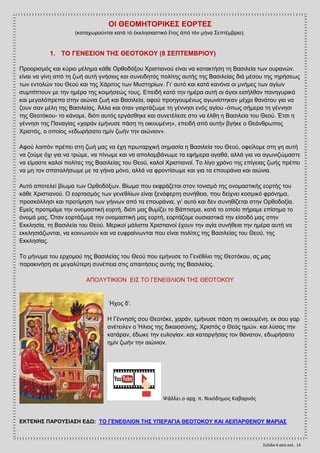 Σελίδα 4 από ςελ. 14
ΟΗ ΘΔΟΜΖΣΟΡΗΚΔ΢ ΔΟΡΣΔ΢
(θαηαρσξνχληαη θαηά ηφ ἐθθιεζηαζηηθφ ἔηνο ἀπφ ηφλ κήλα ΢επηέκβξην).
1. ΣΟ ΓΔΝΔ΢ΗΟΝ ΣΖ΢ ΘΔΟΣΟΚΟΤ (8 ΢ΔΠΣΔΜΒΡΗΟΤ)
Πξννξηζκφο θαη θχξην κέιεκα θάζε Οξζνδφμνπ Υξηζηηαλνχ είλαη λα θαηαθηήζε ηε Βαζηιεία ησλ νπξαλψλ.
είλαη λα γίλε απφ ηε δσή απηή γλήζηνο θαη ζπλεηδεηφο πνιίηεο απηήο ηεο Βαζηιείαο δηά κέζνπ ηεο ηεξήζεσο
ησλ εληνιψλ ηνπ Θενχ θαη ηεο Υάξηηνο ησλ Μπζηεξίσλ. Γη’ απηφ θαη θαηά θαλφλα νη κλήκεο ησλ αγίσλ
ζπκπίπηνπλ κε ηελ εκέξα ηεο θνηκήζεψο ηνπο. Δπεηδή θαηά ηελ εκέξα απηή νη άγηνη εηζήιζαλ παλεγπξηθά
θαη κεγαιφπξεπα ζηελ αηψληα δσή θαη Βαζηιεία, αθνχ πξνεγνπκέλσο αγσλίζηεθαλ κέρξη ζαλάηνπ γηα λα
δνπλ ζαλ κέιε ηεο Βαζηιείαο. Άιια θαη φηαλ γηνξηάδσκε ηε γέλλεζη ελφο αγίνπ -φπσο ζήκεξα ηε γέλλεζη
ηεο Θενηφθνπ- ην θάλνκε, δηφηη απηφο εξγάζζεθε θαη ζπλεηέιεζε ζην λα έιζε ε Βαζηιεία ηνπ Θενχ. Έηζη ε
γέλλεζη ηεο Παλαγίαο «ραξάλ εκήλπζε πάζε ηε νηθνπκέλε», επεηδή απφ απηήλ βγήθε ν Θεάλζξσπνο
Υξηζηφο, ν νπνίνο «εδσξήζαην εκίλ δσήλ ηελ αηψληνλ».
Αθνχ ινηπφλ πξέπεη ζηε δσή καο λα έρε πξσηαξρηθή ζεκαζία ε Βαζηιεία ηνπ Θενχ, νθείινκε ζηε γε απηή
λα δνχκε φρη γηα λα ηξψκε, λα πίλσκε θαη λα απνιακβάλσκε ηα εθήκεξα αγαζά, αιιά γηα λα αγσληδψκαζηε
λα είκαζηε θαινί πνιίηεο ηεο Βαζηιείαο ηνπ Θενχ, θαινί Υξηζηηαλνί. Σν ιίγν ρξφλν ηεο επίγεηαο δσήο πξέπεη
λα κε ηνλ ζπαηαιήζσκε κε ηα γήηλα κφλν, αιιά λα θξνληίζσκε θαη γηα ηα επνπξάληα θαη αηψληα.
Απηφ απνηειεί βίσκα ησλ Οξζνδφμσλ. Βίσκα πνπ εθθξάδεηαη ζηνλ ηνληζκφ ηεο νλνκαζηηθήο ενξηήο ηνπ
θάζε Υξηζηηαλνχ. Ο ενξηαζκφο ησλ γελεζιίσλ είλαη μελφθεξηε ζπλήζεηα, πνπ δείρλεη θνζκηθφ θξφλεκα,
πξνζθφιιεζη θαη πξνηίκεζε ησλ γήηλσλ απφ ηα επνπξάληα, γη’ απηφ θαη δελ ζπλεζίδεηαη ζηελ Οξζνδνμία.
Δκείο πξνηηκάκε ηελ νλνκαζηηθή ενξηή, δηφηη καο ζπκίδεη ην Βάπηηζκα, θαηά ην νπνίν πήξακε επίζεκα ην
φλνκά καο. Όηαλ ενξηάδσκε ηελ νλνκαζηηθή καο ενξηή, ενξηάδνκε νπζηαζηηθά ηελ είζνδφ καο ζηελ
Δθθιεζία, ηε Βαζηιεία ηνπ Θενχ. Μεξηθνί κάιηζηα Υξηζηηαλνί έρνπλ ηελ αγία ζπλήζεηα ηελ εκέξα απηή λα
εθθιεζηάδσληαη, λα θνηλσλνχλ θαη λα επθξαίλσληαη πνπ είλαη πνιίηεο ηεο Βαζηιείαο ηνπ Θενχ, ηεο
Δθθιεζίαο.
Σν κήλπκα ηνπ εξρνκνχ ηεο Βαζηιείαο ηνπ Θενχ πνπ εκήλπζε ην Γελέζιην ηεο Θενηφθνπ, αο καο
παξαθηλήζε ζε κεγαιχηεξε ζπλέπεηα ζηηο απαηηήζεηο απηήο ηεο Βαζηιείαο.
ΑΠΟΛΤΣΗΚΗΟΝ ΔΗ΢ ΣΟ ΓΔΝΔΘΛΗΟΝ ΣΖ΢ ΘΔΟΣΟΚΟΤ
Ήρνο δ’.
Ζ Γέλλεζίο ζνπ Θενηφθε, ραξάλ, εκήλπζε πάζε ηε νηθνπκέλε. εθ ζνπ γαξ
αλέηεηιελ ν Ήιηνο ηεο δηθαηνζχλεο, Υξηζηφο ν Θεφο εκψλ. θαη ιχζαο ηελ
θαηάξαλ, έδσθε ηελ επινγίαλ. θαη θαηαξγήζαο ηνλ ζάλαηνλ, εδσξήζαην
εκίλ δσήλ ηελ αηψληνλ.
Ψάλλει ο αρχ. π. Νικόδημοσ Καβαρνόσ
ΔΚΣΔΝΖ΢ ΠΑΡΟΤ΢ΗΑ΢Ζ ΔΓΧ: ΣΟ ΓΔΝΔΘΛΗΟΝ ΣΖ΢ ΤΠΔΡΑΓΗΑ ΘΔΟΣΟΚΟΤ ΚΑΗ ΑΔΗΠΑΡΘΔΝΟΤ ΜΑΡΗΑ΢
 